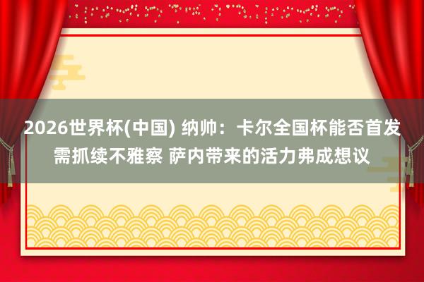 2026世界杯(中国) 纳帅:卡尔全国杯能否首发需抓续不雅察 萨内带来的活力弗成想议