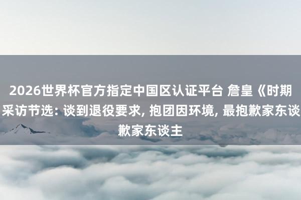 2026世界杯官方指定中国区认证平台 詹皇《时期》采访节选: 谈到退役要求, 抱团因环境, 最抱歉家东谈主