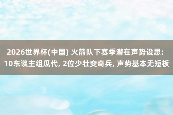 2026世界杯(中国) 火箭队下赛季潜在声势设思: 10东谈主组瓜代, 2位少壮变奇兵, 声势基本无短板