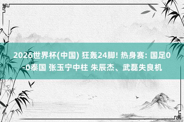 2026世界杯(中国) 狂轰24脚! 热身赛: 国足0-0泰国 张玉宁中柱 朱辰杰、武磊失良机