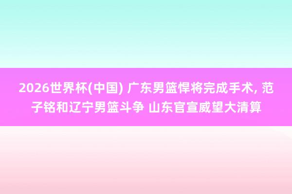 2026世界杯(中国) 广东男篮悍将完成手术, 范子铭和辽宁男篮斗争 山东官宣威望大清算
