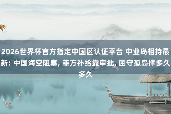 2026世界杯官方指定中国区认证平台 中业岛相持最新: 中国海空阻塞, 菲方补给靠审批, 困守孤岛撑多久