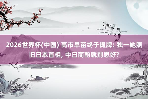 2026世界杯(中国) 高市早苗终于摊牌: 独一她照旧日本首相, 中日商酌就别思好?