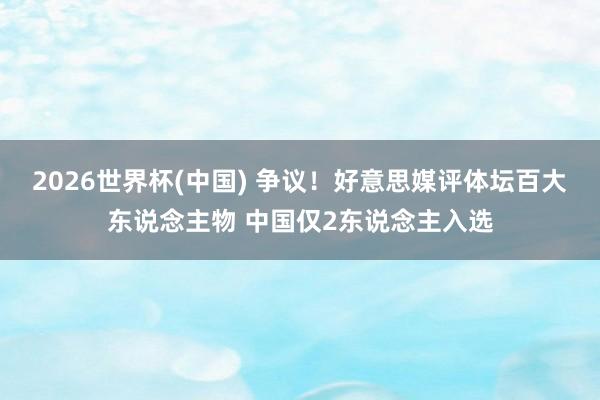 2026世界杯(中国) 争议!好意思媒评体坛百大东说念主物 中国仅2东说念主入选