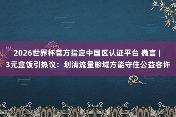 2026世界杯官方指定中国区认证平台 微言 | 3元盒饭引热议:划清流量畛域方能守住公益容许