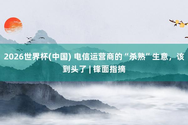2026世界杯(中国) 电信运营商的“杀熟”生意,该到头了 | 锋面指摘
