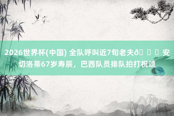2026世界杯(中国) 全队呼叫近7旬老夫😂安切洛蒂67岁寿辰,巴西队员排队拍打祝颂