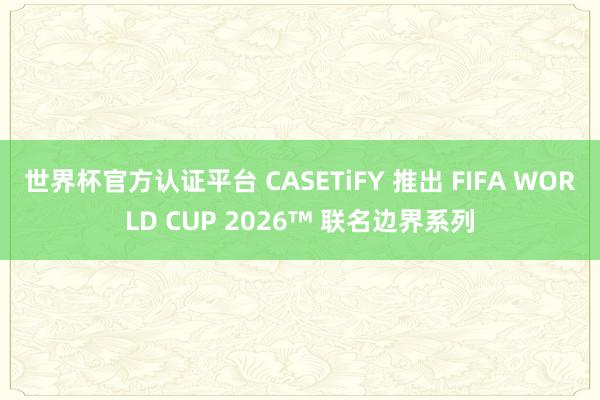 世界杯官方认证平台 CASETiFY 推出 FIFA WORLD CUP 2026™ 联名边界系列
