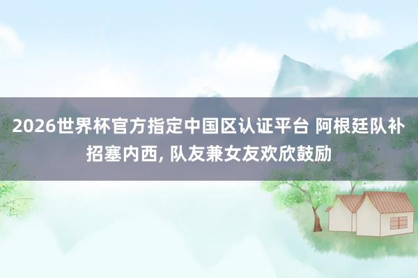 2026世界杯官方指定中国区认证平台 阿根廷队补招塞内西, 队友兼女友欢欣鼓励