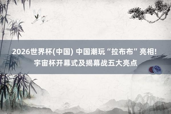 2026世界杯(中国) 中国潮玩“拉布布”亮相! 宇宙杯开幕式及揭幕战五大亮点