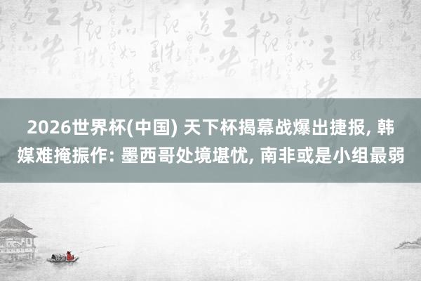 2026世界杯(中国) 天下杯揭幕战爆出捷报, 韩媒难掩振作: 墨西哥处境堪忧, 南非或是小组最弱
