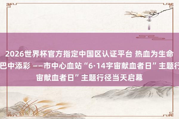 2026世界杯官方指定中国区认证平台 热血为生命续航 大爱为巴中添彩 ——市中心血站“6·14宇宙献血者日”主题行径当天启幕