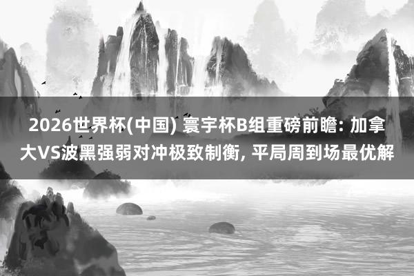 2026世界杯(中国) 寰宇杯B组重磅前瞻: 加拿大VS波黑强弱对冲极致制衡, 平局周到场最优解