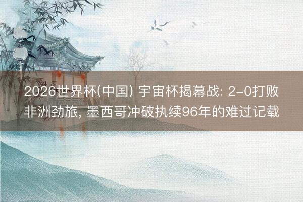 2026世界杯(中国) 宇宙杯揭幕战: 2-0打败非洲劲旅, 墨西哥冲破执续96年的难过记载