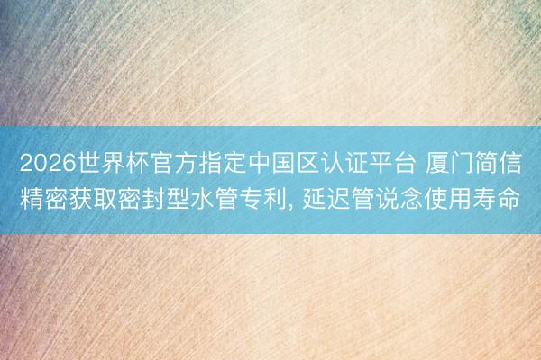 2026世界杯官方指定中国区认证平台 厦门简信精密获取密封型水管专利, 延迟管说念使用寿命