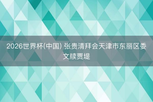 2026世界杯(中国) 张贵清拜会天津市东丽区委文牍贾堤