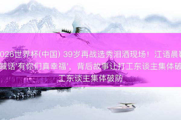 2026世界杯(中国) 39岁再战选秀泪洒现场!江语晨鞠躬喊话'有你们真幸福',背后故事让打工东谈主集体破防