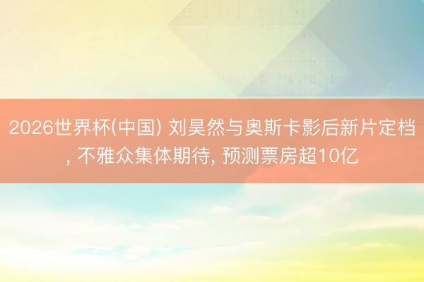2026世界杯(中国) 刘昊然与奥斯卡影后新片定档, 不雅众集体期待, 预测票房超10亿