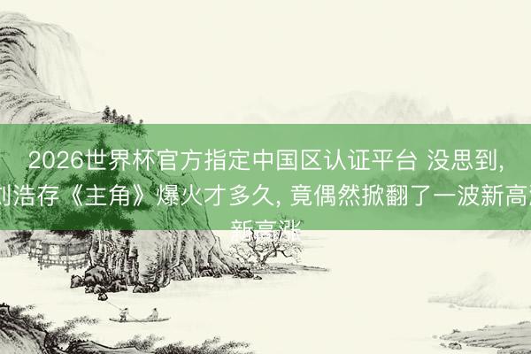 2026世界杯官方指定中国区认证平台 没思到, 刘浩存《主角》爆火才多久, 竟偶然掀翻了一波新高涨