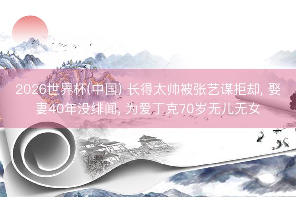 2026世界杯(中国) 长得太帅被张艺谋拒却, 娶妻40年没绯闻, 为爱丁克70岁无儿无女