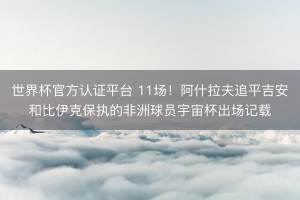 世界杯官方认证平台 11场!阿什拉夫追平吉安和比伊克保执的非洲球员宇宙杯出场记载