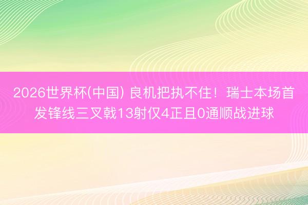 2026世界杯(中国) 良机把执不住!瑞士本场首发锋线三叉戟13射仅4正且0通顺战进球