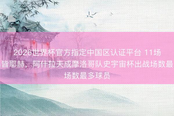 2026世界杯官方指定中国区认证平台 11场!杰出皆耶赫,阿什拉夫成摩洛哥队史宇宙杯出战场数最多球员