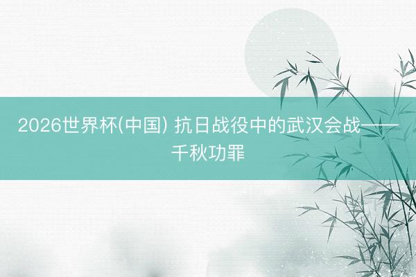 2026世界杯(中国) 抗日战役中的武汉会战——千秋功罪