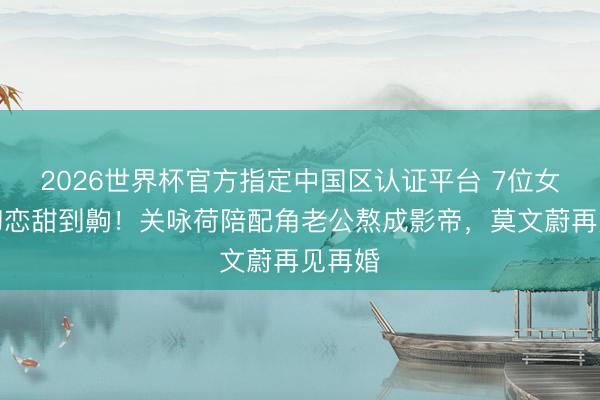 2026世界杯官方指定中国区认证平台 7位女星嫁初恋甜到齁!关咏荷陪配角老公熬成影帝,莫文蔚再见再婚