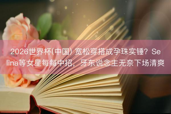 2026世界杯(中国) 宽松穿搭成孕珠实锤？Selina等女星每每中招，牙东说念主无奈下场清爽