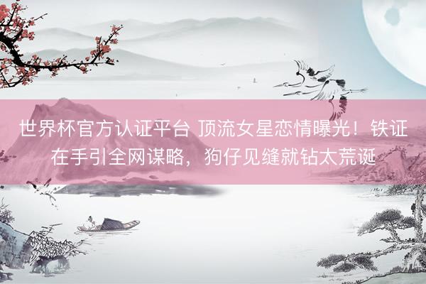 世界杯官方认证平台 顶流女星恋情曝光!铁证在手引全网谋略,狗仔见缝就钻太荒诞