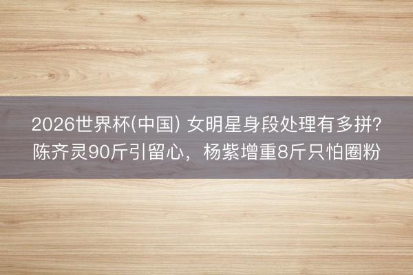 2026世界杯(中国) 女明星身段处理有多拼?陈齐灵90斤引留心,杨紫增重8斤只怕圈粉