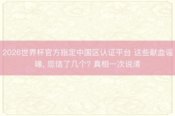 2026世界杯官方指定中国区认证平台 这些献血谣喙, 您信了几个? 真相一次说清