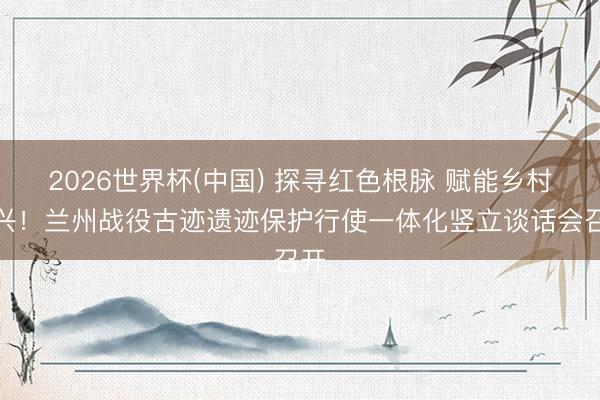 2026世界杯(中国) 探寻红色根脉 赋能乡村振兴!兰州战役古迹遗迹保护行使一体化竖立谈话会召开
