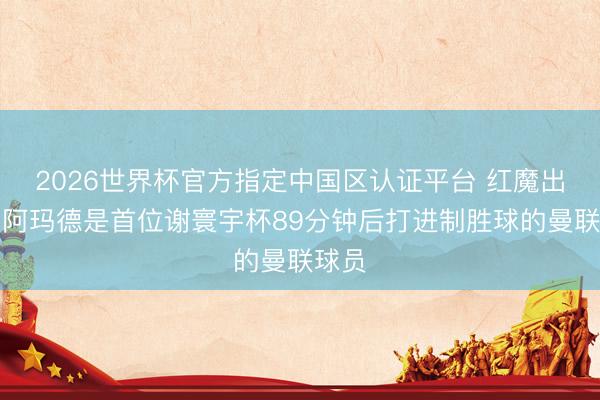 2026世界杯官方指定中国区认证平台 红魔出品,阿玛德是首位谢寰宇杯89分钟后打进制胜球的曼联球员