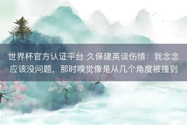 世界杯官方认证平台 久保建英谈伤情:我念念应该没问题,那时嗅觉像是从几个角度被撞到