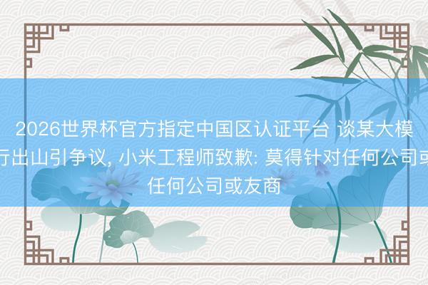 2026世界杯官方指定中国区认证平台 谈某大模子再行出山引争议, 小米工程师致歉: 莫得针对任何公司或友商