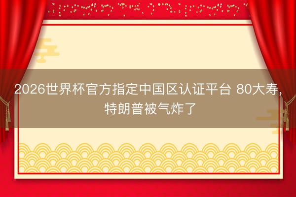 2026世界杯官方指定中国区认证平台 80大寿, 特朗普被气炸了