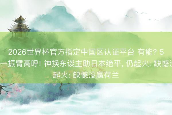 2026世界杯官方指定中国区认证平台 有能? 57岁森保一振臂高呼! 神换东谈主助日本绝平, 仍起火: 缺憾没赢荷兰
