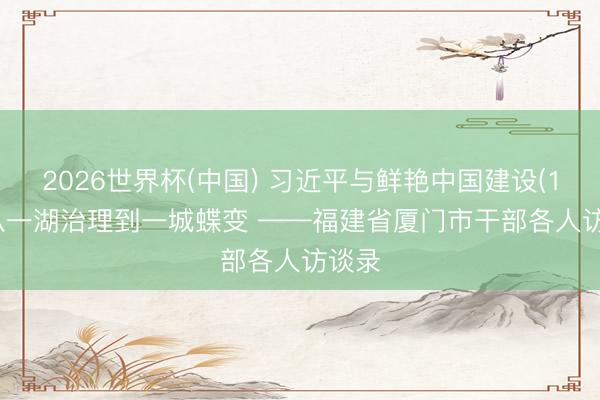 2026世界杯(中国) 习近平与鲜艳中国建设(14)| 从一湖治理到一城蝶变 ——福建省厦门市干部各人访谈录
