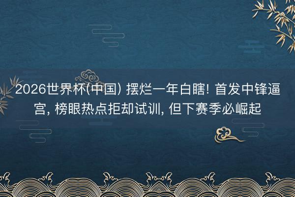 2026世界杯(中国) 摆烂一年白瞎! 首发中锋逼宫, 榜眼热点拒却试训, 但下赛季必崛起