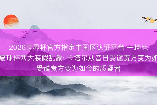 2026世界杯官方指定中国区认证平台 一场比赛揭开本届寰球杯两大装假乱象: 卡塔尔从昔日受谴责方变为如今的质疑者