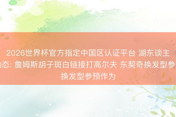 2026世界杯官方指定中国区认证平台 湖东谈主最新动态: 詹姆斯胡子斑白链接打高尔夫 东契奇换发型参预作为