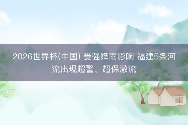 2026世界杯(中国) 受强降雨影响 福建5条河流出现超警、超保激流
