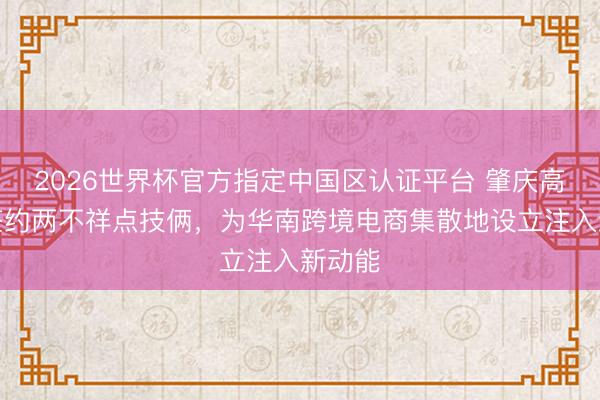 2026世界杯官方指定中国区认证平台 肇庆高新区签约两不祥点技俩,为华南跨境电商集散地设立注入新动能