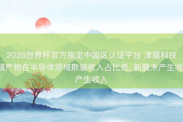2026世界杯官方指定中国区认证平台 津膜科技: 膜产物在半导体领域欺骗收入占比低, 新膜未产生收入