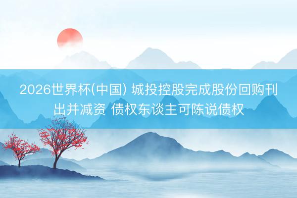 2026世界杯(中国) 城投控股完成股份回购刊出并减资 债权东谈主可陈说债权