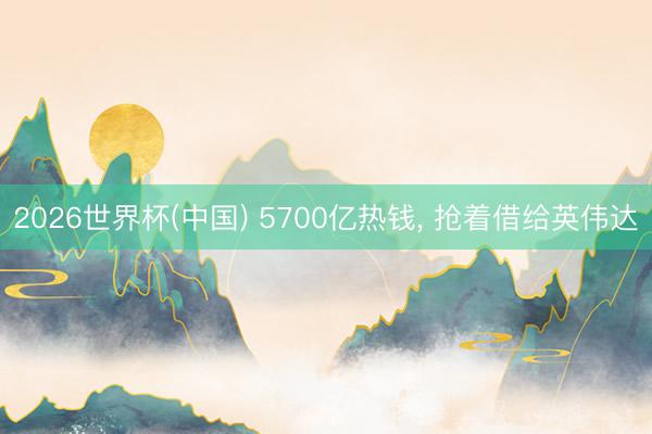 2026世界杯(中国) 5700亿热钱, 抢着借给英伟达