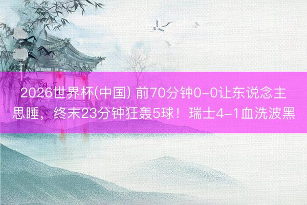 2026世界杯(中国) 前70分钟0-0让东说念主思睡，终末23分钟狂轰5球！瑞士4-1血洗波黑