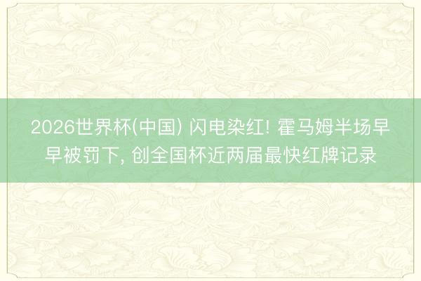 2026世界杯(中国) 闪电染红! 霍马姆半场早早被罚下, 创全国杯近两届最快红牌记录